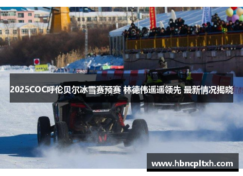 2025COC呼伦贝尔冰雪赛预赛 林德伟遥遥领先 最新情况揭晓
