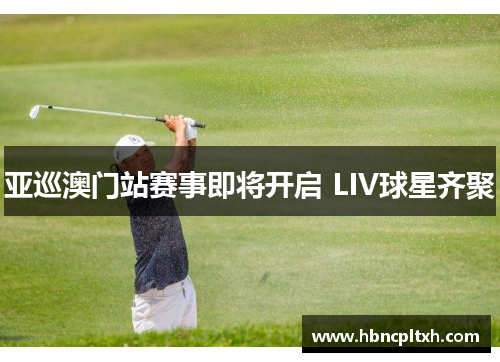 亚巡澳门站赛事即将开启 LIV球星齐聚
